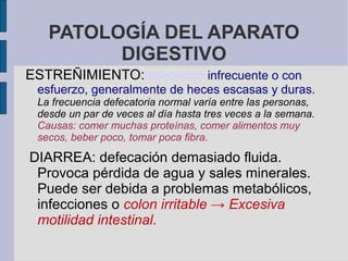 PATOLOGÍA DEL APARATO
DIGESTIVO
ESTREÑIMIENTO:defecación infrecuente o con
esfuerzo, generalmente de heces escasas y duras.
La frecuencia defecatoria normal varía entre las personas,
desde un par de veces al día hasta tres veces a la semana.
Causas: comer muchas proteínas, comer alimentos muy
secos, beber poco, tomar poca fibra.
DIARREA: defecación demasiado fluida.
Provoca pérdida de agua y sales minerales.
Puede ser debida a problemas metabólicos,
infecciones o colon irritable → Excesiva
motilidad intestinal.
 