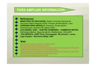 PARA AMPLIAR INFORMACIÓN

 Referencias:
 MINISTERIO DE EDUCACION, Diseño Curricular Nacional de
 Educación Básica Regular (DCN), Proceso de Articulación, Lima.
 GARDNER-GRAY-ORAHILLY: Anatomía. Quinta edición.
 Interamericana. McGraw-Hill. México.2000.
 ALEJANDRO. GOIC – GASTÓN CHAMORRO – HUMBERTO REYES:
 Semiología Médica. Segunda edición. Mediterráneo. Chile.2001.
  EVA INFIESTA, JOSÉ TOLA: Enciclopedia “Mi primaria”, Lexus,
 lugar España – Barcelona 894pp. 2001

 Web:
 http://www.youtube.com/watch?v=m6DjFwVJdvw
 http://www.supersaber.com/digestivo.htm
 http://www.educa.jcyl.es/educacyl/cm/zonaalumnos/tkPopUp?pgseed=1166732940
 408&idContent=8333&locale=es_ES&textOnly=false
 http://www.educa.jcyl.es/educacyl/cm/zonaalumnos/tkPopUp?pgseed=1166732940
 408&idContent=8333&locale=es_ES&textOnly=false
 http://www.medtropolis.com/VBody.asp
 