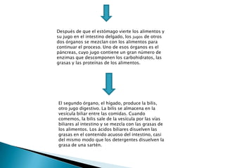 Después de que el estómago vierte los alimentos y
su jugo en el intestino delgado, los jugos de otros
dos órganos se mezclan con los alimentos para
continuar el proceso. Uno de esos órganos es el
páncreas, cuyo jugo contiene un gran número de
enzimas que descomponen los carbohidratos, las
grasas y las proteínas de los alimentos.




El segundo órgano, el hígado, produce la bilis,
otro jugo digestivo. La bilis se almacena en la
vesícula biliar entre las comidas. Cuando
comemos, la bilis sale de la vesícula por las vías
biliares al intestino y se mezcla con las grasas de
los alimentos. Los ácidos biliares disuelven las
grasas en el contenido acuoso del intestino, casi
del mismo modo que los detergentes disuelven la
grasa de una sartén.
 