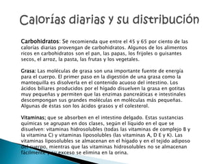 Carbohidratos: Se recomienda que entre el 45 y 65 por ciento de las
calorías diarias provengan de carbohidratos. Algunos de los alimentos
ricos en carbohidratos son el pan, las papas, los frijoles o guisantes
secos, el arroz, la pasta, las frutas y los vegetales.

Grasa: Las moléculas de grasa son una importante fuente de energía
para el cuerpo. El primer paso en la digestión de una grasa como la
mantequilla es disolverla en el contenido acuoso del intestino. Los
ácidos biliares producidos por el hígado disuelven la grasa en gotitas
muy pequeñas y permiten que las enzimas pancreáticas e intestinales
descompongan sus grandes moléculas en moléculas más pequeñas.
Algunas de éstas son los ácidos grasos y el colesterol.

Vitaminas; que se absorben en el intestino delgado. Estas sustancias
químicas se agrupan en dos clases, según el líquido en el que se
disuelven: vitaminas hidrosolubles (todas las vitaminas de complejo B y
la vitamina C) y vitaminas liposolubles (las vitaminas A, D E y K). Las
vitaminas liposolubles se almacenan en el hígado y en el tejido adiposo
del cuerpo, mientras que las vitaminas hidrosolubles no se almacenan
fácilmente y su exceso se elimina en la orina.
 