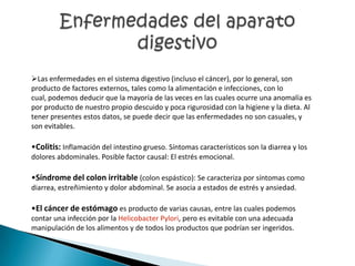 Las enfermedades en el sistema digestivo (incluso el cáncer), por lo general, son
producto de factores externos, tales como la alimentación e infecciones, con lo
cual, podemos deducir que la mayoría de las veces en las cuales ocurre una anomalía es
por producto de nuestro propio descuido y poca rigurosidad con la higiene y la dieta. Al
tener presentes estos datos, se puede decir que las enfermedades no son casuales, y
son evitables.

•Colitis: Inflamación del intestino grueso. Síntomas característicos son la diarrea y los
dolores abdominales. Posible factor causal: El estrés emocional.

•Síndrome del colon irritable (colon espástico): Se caracteriza por síntomas como
diarrea, estreñimiento y dolor abdominal. Se asocia a estados de estrés y ansiedad.

•El cáncer de estómago es producto de varias causas, entre las cuales podemos
contar una infección por la Helicobacter Pylori, pero es evitable con una adecuada
manipulación de los alimentos y de todos los productos que podrían ser ingeridos.
 