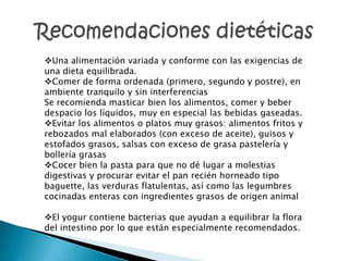 Una alimentación variada y conforme con las exigencias de
una dieta equilibrada.
Comer de forma ordenada (primero, segundo y postre), en
ambiente tranquilo y sin interferencias
Se recomienda masticar bien los alimentos, comer y beber
despacio los líquidos, muy en especial las bebidas gaseadas.
Evitar los alimentos o platos muy grasos: alimentos fritos y
rebozados mal elaborados (con exceso de aceite), guisos y
estofados grasos, salsas con exceso de grasa pastelería y
bollería grasas
Cocer bien la pasta para que no dé lugar a molestias
digestivas y procurar evitar el pan recién horneado tipo
baguette, las verduras flatulentas, así como las legumbres
cocinadas enteras con ingredientes grasos de origen animal

El yogur contiene bacterias que ayudan a equilibrar la flora
del intestino por lo que están especialmente recomendados.
 
