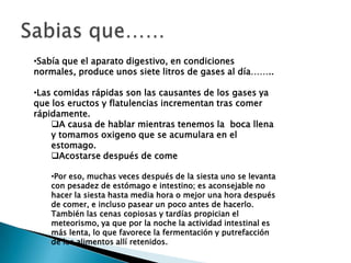 •Sabía que el aparato digestivo, en condiciones
normales, produce unos siete litros de gases al día……..

•Las comidas rápidas son las causantes de los gases ya
que los eructos y flatulencias incrementan tras comer
rápidamente.
    A causa de hablar mientras tenemos la boca llena
    y tomamos oxigeno que se acumulara en el
    estomago.
    Acostarse después de come

    •Por eso, muchas veces después de la siesta uno se levanta
    con pesadez de estómago e intestino; es aconsejable no
    hacer la siesta hasta media hora o mejor una hora después
    de comer, e incluso pasear un poco antes de hacerlo.
    También las cenas copiosas y tardías propician el
    meteorismo, ya que por la noche la actividad intestinal es
    más lenta, lo que favorece la fermentación y putrefacción
    de los alimentos allí retenidos.
 