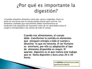 Cuando comemos alimentos como pan, carne y vegetales, éstos no
están en una forma que el cuerpo pueda utilizar para nutrirse. Los
alimentos y bebidas que consumimos deben transformarse en
moléculas más pequeñas de nutrientes antes de ser absorbidos hacia la
sangre y transportados a las células de todo el cuerpo.



                      Cuando nos alimentamos, el cuerpo
                      debe transformar la comida en elementos
                      que otorguen energía a todo el cuerpo y
                      desechar lo que no necesita. El ser humano
                      es omnívoro, por ello su adaptación al tipo
                      de alimentos disponible es mayor. El
                      aparato digestivo es el que realiza este trabajo
                      que se llama digestión y dura unas 20 o 30
                      horas.
 