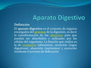 Definición
El aparato digestivo es el conjunto de órganos
encargados del proceso de la digestión, es decir
la transformación de los alimentos para que
puedan ser absorbidos y utilizados por las
células del organismo. La función que realiza es
la de transporte (alimentos), secreción (jugos
digestivos), absorción (nutrientes) y excreción
mediante el proceso de defecación
 