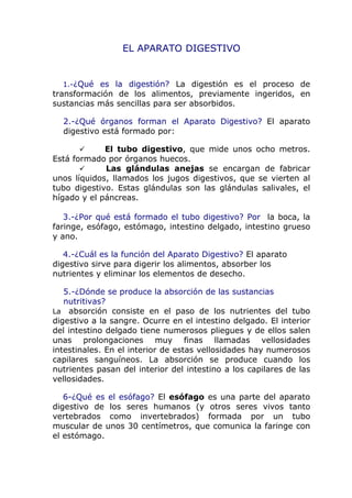 EL APARATO DIGESTIVO


  1.-¿Qué es la digestión? La digestión es el proceso de
transformación de los alimentos, previamente ingeridos, en
sustancias más sencillas para ser absorbidos.

  2.-¿Qué órganos forman el Aparato Digestivo? El aparato
  digestivo está formado por:

            El tubo digestivo, que mide unos ocho metros.
Está formado por órganos huecos.
            Las glándulas anejas se encargan de fabricar
unos líquidos, llamados los jugos digestivos, que se vierten al
tubo digestivo. Estas glándulas son las glándulas salivales, el
hígado y el páncreas.

   3.-¿Por qué está formado el tubo digestivo? Por la boca, la
faringe, esófago, estómago, intestino delgado, intestino grueso
y ano.

   4.-¿Cuál es la función del Aparato Digestivo? El aparato
digestivo sirve para digerir los alimentos, absorber los
nutrientes y eliminar los elementos de desecho.

   5.-¿Dónde se produce la absorción de las sustancias
   nutritivas?
La absorción consiste en el paso de los nutrientes del tubo
digestivo a la sangre. Ocurre en el intestino delgado. El interior
del intestino delgado tiene numerosos pliegues y de ellos salen
unas prolongaciones muy finas llamadas vellosidades
intestinales. En el interior de estas vellosidades hay numerosos
capilares sanguíneos. La absorción se produce cuando los
nutrientes pasan del interior del intestino a los capilares de las
vellosidades.

   6-¿Qué es el esófago? El esófago es una parte del aparato
digestivo de los seres humanos (y otros seres vivos tanto
vertebrados como invertebrados) formada por un tubo
muscular de unos 30 centímetros, que comunica la faringe con
el estómago.
 