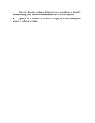 •       Absorción. Consiste en el paso de los nutrientes, obtenidos en la digestión,
al torrente sanguíneo, y ocurre fundamentalmente en el intestino delgado.

•      Egestión. Es la expulsión de sustancias no digeridas al exterior del aparato
digestivo, en forma de heces.
 