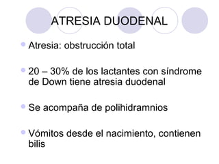 ATRESIA DUODENAL
 Atresia:

obstrucción total

 20

– 30% de los lactantes con síndrome
de Down tiene atresia duodenal

 Se

acompaña de polihidramnios

 Vómitos

bilis

desde el nacimiento, contienen

 