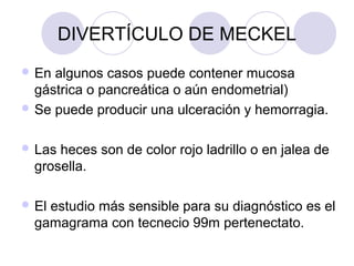 DIVERTÍCULO DE MECKEL
 En

algunos casos puede contener mucosa
gástrica o pancreática o aún endometrial)
 Se puede producir una ulceración y hemorragia.
 Las

heces son de color rojo ladrillo o en jalea de
grosella.

 El

estudio más sensible para su diagnóstico es el
gamagrama con tecnecio 99m pertenectato.

 