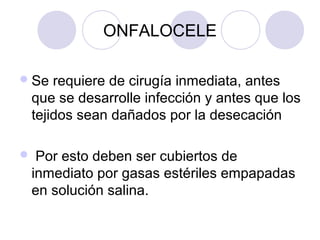ONFALOCELE
 Se

requiere de cirugía inmediata, antes
que se desarrolle infección y antes que los
tejidos sean dañados por la desecación



Por esto deben ser cubiertos de
inmediato por gasas estériles empapadas
en solución salina.

 