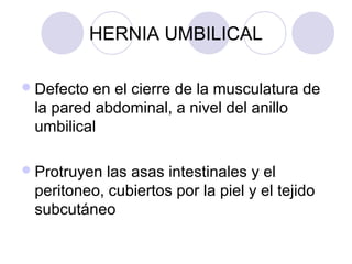 HERNIA UMBILICAL
 Defecto

en el cierre de la musculatura de
la pared abdominal, a nivel del anillo
umbilical

 Protruyen

las asas intestinales y el
peritoneo, cubiertos por la piel y el tejido
subcutáneo

 