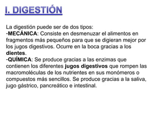 La digestión puede ser de dos tipos:
-MECÁNICA: Consiste en desmenuzar el alimentos en
fragmentos más pequeños para que se digieran mejor por
los jugos digestivos. Ocurre en la boca gracias a los
dientes.
-QUÍMICA: Se produce gracias a las enzimas que
contienen los diferentes jugos digestivos que rompen las
macromoléculas de los nutrientes en sus monómeros o
compuestos más sencillos. Se produce gracias a la saliva,
jugo gástrico, pancreático e intestinal.

 