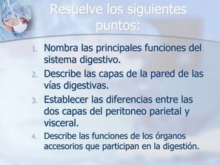Resuelve los siguientes 
puntos: 
1. Nombra las principales funciones del 
sistema digestivo. 
2. Describe las capas de la pared de las 
vías digestivas. 
3. Establecer las diferencias entre las 
dos capas del peritoneo parietal y 
visceral. 
4. Describe las funciones de los órganos 
accesorios que participan en la digestión. 
 