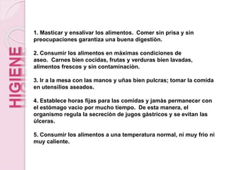 1. Masticar y ensalivar los alimentos. Comer sin prisa y sin
preocupaciones garantiza una buena digestiòn.
2. Consumir los alimentos en màximas condiciones de
aseo. Carnes bien cocidas, frutas y verduras bien lavadas,
alimentos frescos y sin contaminaciòn.
3. Ir a la mesa con las manos y uñas bien pulcras; tomar la comida
en utensilios aseados.
4. Establece horas fijas para las comidas y jamàs permanecer con
el estòmago vacìo por mucho tiempo. De esta manera, el
organismo regula la secreciòn de jugos gàstricos y se evitan las
ùlceras.
5. Consumir los alimentos a una temperatura normal, ni muy frìo ni
muy caliente.
 