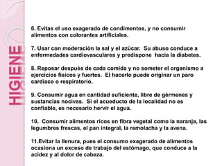 6. Evitas el uso exagerado de condimentos, y no consumir
alimentos con colorantes artificiales.
7. Usar con moderaciòn la sal y el azùcar. Su abuso conduce a
enfermedades cardiovasculares y predispone hacia la diabetes.
8. Reposar despuès de cada comida y no someter el organismo a
ejercicios fìsicos y fuertes. El hacerlo puede originar un paro
cardìaco o respiratorio.
9. Consumir agua en cantidad suficiente, libre de gèrmenes y
sustancias nocivas. Si el acueducto de la localidad no es
confiable, es necesario hervir el agua.
10. Consumir alimentos ricos en fibra vegetal como la naranja, las
legumbres frescas, el pan integral, la remolacha y la avena.
11.Evitar la llenura, pues el consumo exagerado de alimentos
ocasiona un exceso de trabajo del estòmago, que conduce a la
acidez y al dolor de cabeza.
 