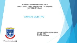 REPÚBLICA BOLIVARIANA DE VENEZUELA
MINISTERIO DEL PODER POPULAR PARA LA EDUCACIÓN
UNIVERSIDAD YACAMBU
APARATO DIGESTIVO
Nombre: José Manuel Barrientos
C.I : 25167742
Sección : EDO4D0V
 