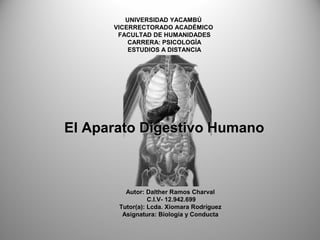 UNIVERSIDAD YACAMBÚ
VICERRECTORADO ACADÉMICO
FACULTAD DE HUMANIDADES
CARRERA: PSICOLOGÍA
ESTUDIOS A DISTANCIA
Autor: Dalther Ramos Charval
C.I.V- 12.942.699
Tutor(a): Lcda. Xiomara Rodríguez
Asignatura: Biología y Conducta
El Aparato Digestivo HumanoEl Aparato Digestivo Humano
 