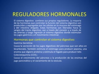 REGULADORES HORMONALES
El sistema digestivo contiene sus propios reguladores. La mayoría
de las hormonas que controlan la función del sistema digestivo son
producidas y segregadas por las células en la mucosa del estómago
y del intestino delgado. Estas hormonas son liberadas hacia la
sangre del tracto digestivo, van a través del corazón y a través de
las arterias y luego regresan al sistema digestivo donde estimulan
los jugos gástricos y el movimiento intestinal.
Hormonas que controlan el sistema digestivo:
Gastrina Secretina:
Causa la secreción de los jugos digestivos del páncreas que son altos en
bicarbonato. También estimula el estómago para producir pepsina, una
enzima que digiere proteína y estimula el hígado para producir bilis
Colecistoquinina (CCK).:
Causa el crecimiento del páncreas y la producción de las enzimas del
jugo pancreático y el vaciamiento de la vesícula.
 