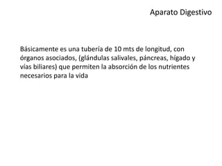 Aparato Digestivo
Básicamente es una tubería de 10 mts de longitud, con
órganos asociados, (glándulas salivales, páncreas, hígado y
vías biliares) que permiten la absorción de los nutrientes
necesarios para la vida
 