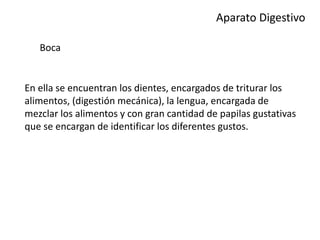 Aparato Digestivo
Boca
En ella se encuentran los dientes, encargados de triturar los
alimentos, (digestión mecánica), la lengua, encargada de
mezclar los alimentos y con gran cantidad de papilas gustativas
que se encargan de identificar los diferentes gustos.
 