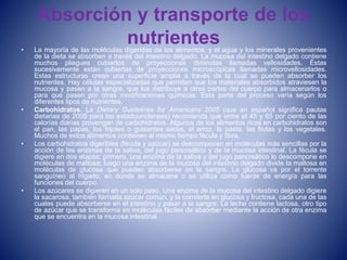 Absorción y transporte de los
nutrientes• La mayoría de las moléculas digeridas de los alimentos, y el agua y los minerales provenientes
de la dieta se absorben a través del intestino delgado. La mucosa del intestino delgado contiene
muchos pliegues cubiertos de proyecciones diminutas llamadas vellosidades. Éstas
sucesivamente están cubiertas de proyecciones microscópicas llamadas microvellosidades.
Estas estructuras crean una superficie amplia a través de la cual se pueden absorber los
nutrientes. Hay células especializadas que permiten que los materiales absorbidos atraviesen la
mucosa y pasen a la sangre, que los distribuye a otras partes del cuerpo para almacenarlos o
para que pasen por otras modificaciones químicas. Esta parte del proceso varía según los
diferentes tipos de nutrientes.
• Carbohidratos. La Dietary Guidelines for Americans 2005 (que en español significa pautas
dietarias de 2005 para los estadounidenses) recomienda que entre el 45 y 65 por ciento de las
calorías diarias provengan de carbohidratos. Algunos de los alimentos ricos en carbohidratos son
el pan, las papas, los frijoles o guisantes secos, el arroz, la pasta, las frutas y los vegetales.
Muchos de estos alimentos contienen al mismo tiempo fécula y fibra.
• Los carbohidratos digeribles (fécula y azúcar) se descomponen en moléculas más sencillas por la
acción de las enzimas de la saliva, del jugo pancreático y de la mucosa intestinal. La fécula se
digiere en dos etapas: primero, una enzima de la saliva y del jugo pancreático lo descompone en
moléculas de maltosa; luego una enzima de la mucosa del intestino delgado divide la maltosa en
moléculas de glucosa que pueden absorberse en la sangre. La glucosa va por el torrente
sanguíneo al hígado, en donde se almacena o se utiliza como fuente de energía para las
funciones del cuerpo.
• Los azúcares se digieren en un solo paso. Una enzima de la mucosa del intestino delgado digiere
la sacarosa, también llamada azúcar común, y la convierte en glucosa y fructosa, cada una de las
cuales puede absorberse en el intestino y pasar a la sangre. La leche contiene lactosa, otro tipo
de azúcar que se transforma en moléculas fáciles de absorber mediante la acción de otra enzima
que se encuentra en la mucosa intestinal.
 