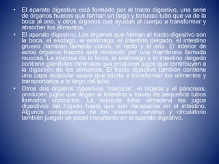 • El aparato digestivo está formado por el tracto digestivo, una serie
de órganos huecos que forman un largo y tortuoso tubo que va de la
boca al ano, y otros órganos que ayudan al cuerpo a transformar y
absorber los alimentos.
• El aparato digestivo. Los órganos que forman el tracto digestivo son
la boca, el esófago, el estómago, el intestino delgado, el intestino
grueso (también llamado colon), el recto y el ano. El interior de
estos órganos huecos está revestido por una membrana llamada
mucosa. La mucosa de la boca, el estómago y el intestino delgado
contiene glándulas diminutas que producen jugos que contribuyen a
la digestión de los alimentos. El tracto digestivo también contiene
una capa muscular suave que ayuda a transformar los alimentos y
transportarlos a lo largo del tubo.
• Otros dos órganos digestivos “macizos”, el hígado y el páncreas,
producen jugos que llegan al intestino a través de pequeños tubos
llamados conductos. La vesícula biliar almacena los jugos
digestivos del hígado hasta que son necesarios en el intestino.
Algunos componentes de los sistemas nervioso y circulatorio
también juegan un papel importante en el aparato digestivo.
 