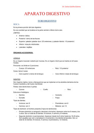Dr. Carlos Castillo Coloma
APARATO DIGESTIVO
TUBO DIGESTIVO
BOCA
Es la primera porción del tubo digestivo.
Es una cavidad que se localiza en la parte central e inferior de la cara.
LÍMITES:
 Anterior: labios
 Posterior: istmo de las fauces
 Superior: paladar (paladar duro: 2/3 anteriores; y paladar blando: 1/3 posterior)
 Inferior: músculo milohioideo
 Laterales: mejilllas
ÓRGANOS ACCESORIOS:
LENGUA
Es un órgano muscular cubierto por mucosa. Es un órgano móvil que se inserta en el hueso
hioides.
Porciones: se divide en 2 porciones:
- Cuerpo: 2/3 anteriores - Raíz: 1/3 posterior
Caras: tiene 2 caras:
- Cara superior o dorso de la lengua - Cara inferior o base de la lengua
DIENTES
Son órganos rígidos, duros y blanquecinos que se implantan en los alvéolos dentarios de los
huesos maxilares y del hueso mandibular.
Partes: todo diente tiene 3 partes:
- Corona - Cuello - Raíz
Estructura histológica:
- Dentina
- Esmalte
- Cemento
- Pulpa
Tipos de dientes:
- Incisivos: son 8
- Caninos: son 4
- Premolares: son 8
- Molares: son 12
Tipos de dentición: el hombre presenta 2 tipos de denticiones:
- Primera dentición (o temporal o decidual o de leche): Aparecen entre los 6 meses y los
2 años. Son un total de 20 dientes: 8 incisivos, 4 caninos y 8 molares.
- Segunda dentición (o permanentes): Aparecen desde los 6 años hasta los 18-25 años.
Son aquellos que van a reemplazar e incrementar a los dientes temporales. Son un
total de 32 dientes: 8 incisivos, 4 caninos, 8 premolares y 12 molares.
 