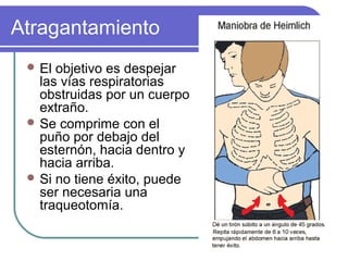 Atragantamiento
 El objetivo es despejar
las vías respiratorias
obstruidas por un cuerpo
extraño.
 Se comprime con el
puño por debajo del
esternón, hacia dentro y
hacia arriba.
 Si no tiene éxito, puede
ser necesaria una
traqueotomía.
 