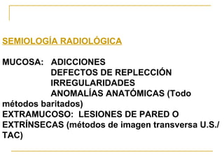 SEMIOLOGÍA RADIOLÓGICA MUCOSA:  ADICCIONES DEFECTOS DE REPLECCIÓN IRREGULARIDADES ANOMALÍAS ANATÓMICAS (Todo métodos baritados) EXTRAMUCOSO:  LESIONES DE PARED O EXTRÍNSECAS (métodos de imagen transversa U.S./TAC) 