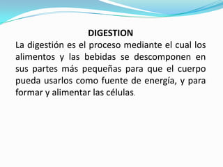 DIGESTION
La digestión es el proceso mediante el cual los
alimentos y las bebidas se descomponen en
sus partes más pequeñas para que el cuerpo
pueda usarlos como fuente de energía, y para
formar y alimentar las células.
 
