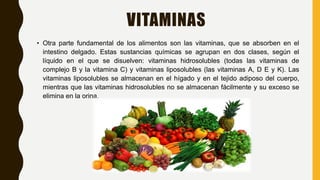 VITAMINAS
• Otra parte fundamental de los alimentos son las vitaminas, que se absorben en el
intestino delgado. Estas sustancias químicas se agrupan en dos clases, según el
líquido en el que se disuelven: vitaminas hidrosolubles (todas las vitaminas de
complejo B y la vitamina C) y vitaminas liposolubles (las vitaminas A, D E y K). Las
vitaminas liposolubles se almacenan en el hígado y en el tejido adiposo del cuerpo,
mientras que las vitaminas hidrosolubles no se almacenan fácilmente y su exceso se
elimina en la orina.
 