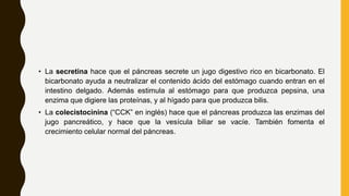 • La secretina hace que el páncreas secrete un jugo digestivo rico en bicarbonato. El
bicarbonato ayuda a neutralizar el contenido ácido del estómago cuando entran en el
intestino delgado. Además estimula al estómago para que produzca pepsina, una
enzima que digiere las proteínas, y al hígado para que produzca bilis.
• La colecistocinina (“CCK” en inglés) hace que el páncreas produzca las enzimas del
jugo pancreático, y hace que la vesícula biliar se vacíe. También fomenta el
crecimiento celular normal del páncreas.
 