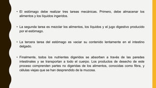 • El estómago debe realizar tres tareas mecánicas. Primero, debe almacenar los
alimentos y los líquidos ingeridos.
• La segunda tarea es mezclar los alimentos, los líquidos y el jugo digestivo producido
por el estómago.
• La tercera tarea del estómago es vaciar su contenido lentamente en el intestino
delgado.
• Finalmente, todos los nutrientes digeridos se absorben a través de las paredes
intestinales y se transportan a todo el cuerpo. Los productos de desecho de este
proceso comprenden partes no digeridas de los alimentos, conocidas como fibra, y
células viejas que se han desprendido de la mucosa.
 
