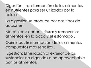 Digestión: transformación de los alimentos en nutrientes para ser utilizados por la células . La digestión se produce por dos tipos de acciones: Mecánicas: cortar , triturar y remover los alimentos  en la boca y el estómago . Químicas : trasformación de los alimentos compuestos mas sencillos . Egestión: Eliminación al exterior de las sustancias no digeridas o no aprovechable por los  alimentos.   