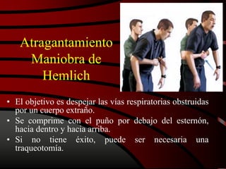 Atragantamiento
Maniobra de
Hemlich
• El objetivo es despejar las vías respiratorias obstruidas
por un cuerpo extraño.
• Se comprime con el puño por debajo del esternón,
hacia dentro y hacia arriba.
• Si no tiene éxito, puede ser necesaria una
traqueotomía.
 