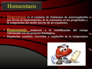 Homeostasis
• Homeostasis es el conjunto de fenómenos de autorregulación
que llevan al mantenimiento de la constancia en las propiedades y
la composición del medio interno de un organismo.
• Homeostasis: tendencia a la estabilización del cuerpo
relacionado con los procesos fisiológicos.
• Regulación osmótica, excreción, y regulación de la temperatura
 