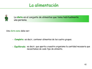 42
La alimentación
La dieta es el conjunto de alimentos que toma habitualmente
una persona.
Una dieta sana debe ser:
- Completa:
- Equilibrada:
es decir, contener alimentos de los cuatro grupos.
es decir, que aporte a nuestro organismo la cantidad necesaria que
necesitamos de cada tipo de alimento.
 