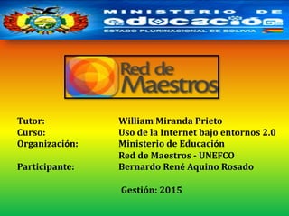 Tutor: William Miranda Prieto
Curso: Uso de la Internet bajo entornos 2.0
Organización: Ministerio de Educación
Red de Maestros - UNEFCO
Participante: Bernardo René Aquino Rosado
Gestión: 2015
 