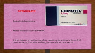 DIFENOXILATO
• Derivado de la piperidina.
• Menos eficaz que la LOPERAMIDA.
• A dosis bajas es un antidiarreico eficaz careciendo de actividad sobre el SNC,
mientras que ha dosis altas (40-60mg) produce efectos neurológicos.
 