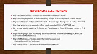 REFERENCIAS ELECTRONICAS
• http://anglerz.com/funcion-principal-del-sistema-digestivo/16.html
• http://nationalgeographic.es/ciencia/salud-y-cuerpo-humano/digestive-system-article
• http://es.slideshare.net/pausaltaaa/unidad-7-farmacologa-de-digestivo-2-parte-12591262
• http://www.esacademic.com/dic.nsf/es_mediclopedia/4734/cat%C3%A1rtico
• Diccionario Mosby Medicina, Enfermería y Ciencias de la Salud, Ediciones Hancourt, S.A.
1999
• https://www.google.com.mx/webhp?sourceid=chrome-instant&ion=1&espv=2&ie=UTF-
8#q=definicion+de+osmosis
• http://2011.elmedicointeractivo.com/farmacia/temas/tema9-
10/alteracionesd2.htm?botsearch
• http://es.slideshare.net/Paulknew/antidiarreicos-9446510
 