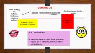 OSMOTICOS
Salinos y derivados de azucares
 No se absorben.
 Mecanismo de acción: atrae y retiene
liquido en el intestino, estimulando el
peristaltismo.
Sales de Mg y
Na:
fosfatos,
hidróxidos,
citratos y
sulfatos.
Son la lactulosa, lactitol y
sorbito
Vía oral: 1-6hrs.
Vía rectal: 2-15min.
Vía oral: 2-3
días.
 