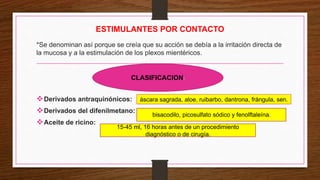 ESTIMULANTES POR CONTACTO
*Se denominan así porque se creía que su acción se debía a la irritación directa de
la mucosa y a la estimulación de los plexos mientéricos.
Derivados antraquinónicos:
Derivados del difenilmetano:
Aceite de ricino:
CLASIFICACION:
áscara sagrada, aloe, ruibarbo, dantrona, frángula, sen.
bisacodilo, picosulfato sódico y fenolftaleína.
15-45 ml, 16 horas antes de un procedimiento
diagnóstico o de cirugía.
 