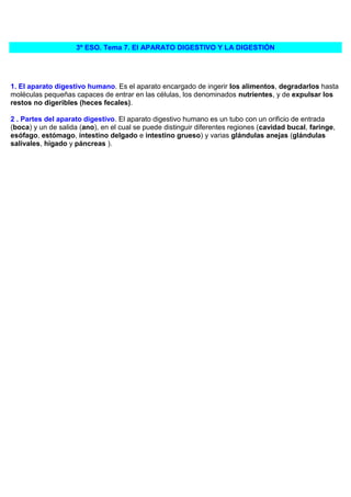 3º ESO. Tema 7. El APARATO DIGESTIVO Y LA DIGESTIÓN




1. El aparato digestivo humano. Es el aparato encargado de ingerir los alimentos, degradarlos hasta
moléculas pequeñas capaces de entrar en las células, los denominados nutrientes, y de expulsar los
restos no digeribles (heces fecales).

2 . Partes del aparato digestivo. El aparato digestivo humano es un tubo con un orificio de entrada
(boca) y un de salida (ano), en el cual se puede distinguir diferentes regiones (cavidad bucal, faringe,
esófago, estómago, intestino delgado e intestino grueso) y varias glándulas anejas (glándulas
salivales, hígado y páncreas ).
 