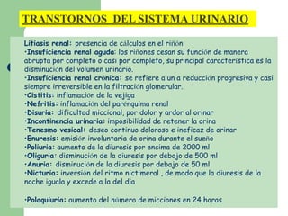 TRANSTORNOS DEL SISTEMA URINARIO 
Litiasis renal: presencia de cálculos en el riñón 
•Insuficiencia renal aguda: los riñones cesan su función de manera 
abrupta por completo o casi por completo, su principal característica es la 
disminución del volumen urinario. 
•Insuficiencia renal crónica: se refiere a un a reducción progresiva y casi 
siempre irreversible en la filtración glomerular. 
•Cistitis: inflamación de la vejiga 
•Nefritis: inflamación del parénquima renal 
•Disuria: dificultad miccional, por dolor y ardor al orinar 
•Incontinencia urinaria: imposibilidad de retener la orina 
•Tenesmo vesical: deseo continuo doloroso e ineficaz de orinar 
•Enuresis: emisión involuntaria de orina durante el sueño 
•Poliuria: aumento de la diuresis por encima de 2000 ml 
•Oliguria: disminución de la diuresis por debajo de 500 ml 
•Anuria: disminución de la diuresis por debajo de 50 ml 
•Nicturia: inversión del ritmo nictimeral , de modo que la diuresis de la 
noche iguala y excede a la del día 
•Polaquiuria: aumento del número de micciones en 24 horas 
 