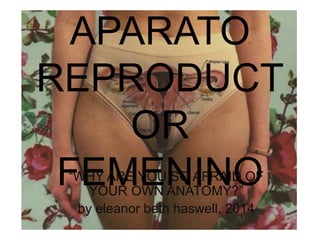 APARATO
REPRODUCT
OR
FEMENINO“WHY ARE YOU SO AFRAID OF
YOUR OWN ANATOMY?”
by eleanor beth haswell, 2014
 