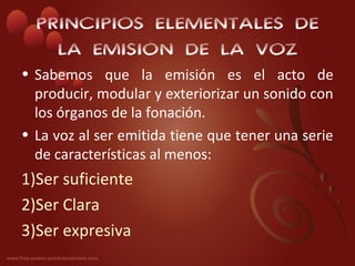 PRINCIPIOS ELEMENTALES DE
    LA EMISIÓN DE LA VOZ
• Sabemos que la emisión es el acto de
  producir, modular y exteriorizar un sonido con
  los órganos de la fonación.
• La voz al ser emitida tiene que tener una serie
  de características al menos:
1)Ser suficiente
2)Ser Clara
3)Ser expresiva
 