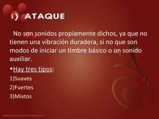 1) ATAQUE
  No son sonidos propiamente dichos, ya que no
tienen una vibración duradera, si no que son
modos de iniciar un timbre básico o un sonido
auxiliar.
•Hay tres tipos:
1)Suaves
2)Fuertes
3)Mixtos
 