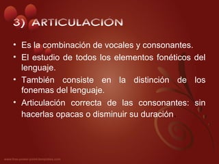 3) ARTICULACIÓN
• Es la combinación de vocales y consonantes.
• El estudio de todos los elementos fonéticos del
  lenguaje.
• También consiste en la distinción de los
  fonemas del lenguaje.
• Articulación correcta de las consonantes: sin
  hacerlas opacas o disminuir su duración.
 