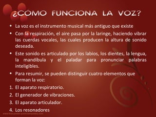 ¿CÓMO FUNCIONA LA VOZ?
• La voz es el instrumento musical más antiguo que existe
• Con la respiración, el aire pasa por la laringe, haciendo vibrar
   las cuerdas vocales, las cuales producen la altura de sonido
   deseada.
• Este sonido es articulado por los labios, los dientes, la lengua,
   la mandíbula y el paladar para pronunciar palabras
   inteligibles.
• Para resumir, se pueden distinguir cuatro elementos que
   forman la voz:
1. El aparato respiratorio.
2. El generador de vibraciones.
3. El aparato articulador.
4. Los resonadores
 