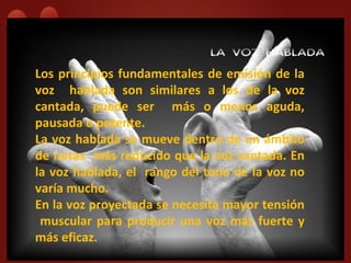 LA VOZ HABLADA
Los principios fundamentales de emisión de la
voz hablada son similares a los de la voz
cantada, puede ser más o menos aguda,
pausada o potente.
La voz hablada se mueve dentro de un ámbito
de notas más reducido que la voz cantada. En
la voz hablada, el rango del tono de la voz no
varía mucho.
En la voz proyectada se necesita mayor tensión
 muscular para producir una voz más fuerte y
más eficaz.
 